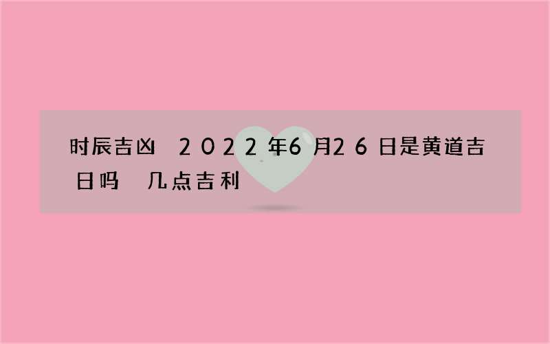 时辰吉凶 2022年6月26日是黄道吉日吗 几点吉利